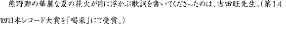 熊野灘の華麗な夏の花火が目に浮かぶ歌詞を書いてくださったのは、吉田旺先生。（第14回日本レコード大賞を「喝采」にて受賞。）
