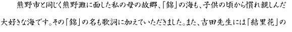 熊野市と同じく熊野灘に面した私の母の故郷、「錦」の海も、子供の頃から慣れ親しんだ大好きな海です。その「錦」の名も歌詞に加えていただきました。また、吉田先生には「結里花」の名前をいただきました。CDジャケットの花火の絵は、画家でもある先生に描いていただいた作品です。（原画は、熊野市長様に贈呈します。）